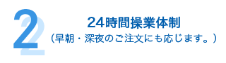 24時間操業体制 （早朝・深夜のご注文にも応じます。）